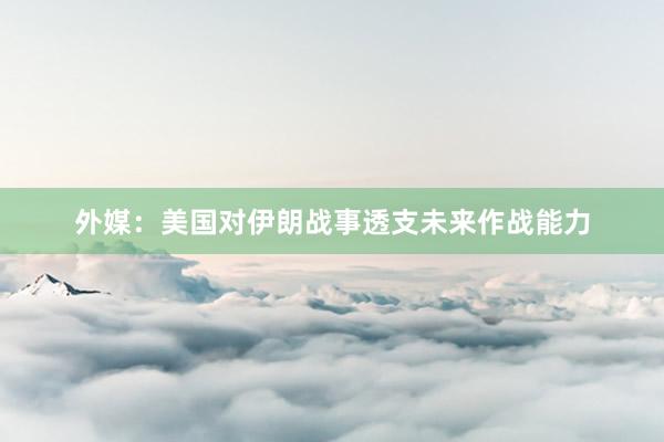 外媒：美国对伊朗战事透支未来作战能力