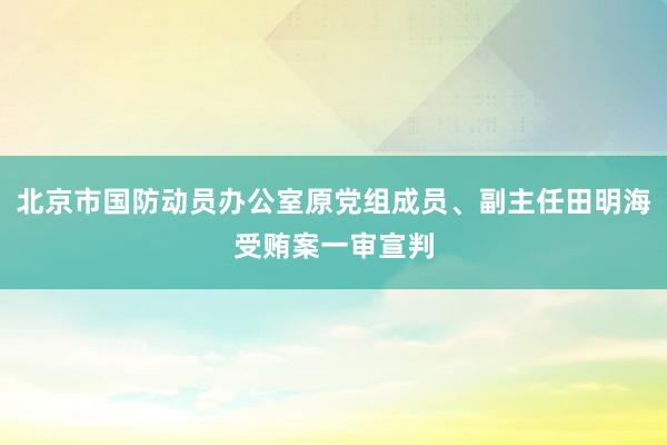 北京市国防动员办公室原党组成员、副主任田明海受贿案一审宣判