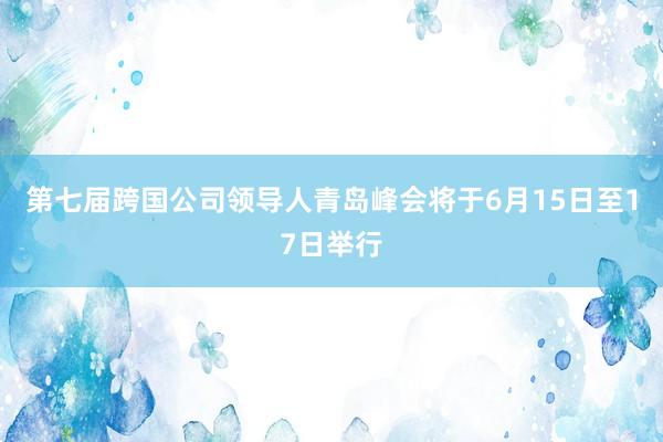第七届跨国公司领导人青岛峰会将于6月15日至17日举行