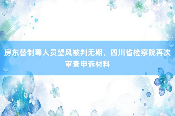 房东替制毒人员望风被判无期，四川省检察院再次审查申诉材料