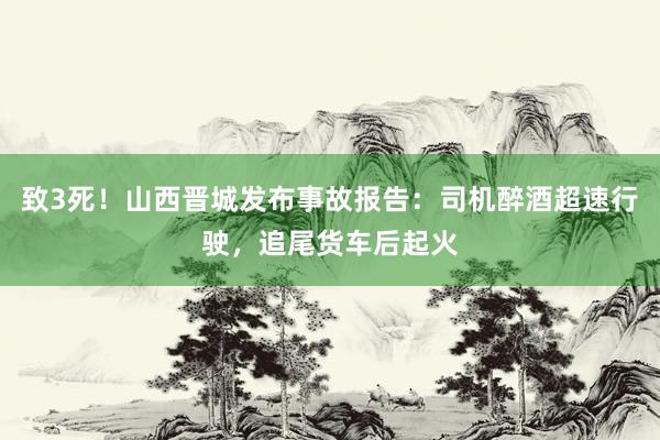 致3死！山西晋城发布事故报告：司机醉酒超速行驶，追尾货车后起火