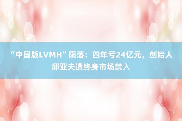 “中国版LVMH”陨落：四年亏24亿元，创始人邱亚夫遭终身市场禁入