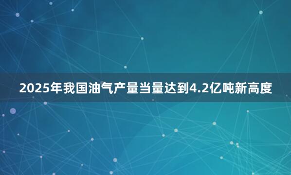 2025年我国油气产量当量达到4.2亿吨新高度