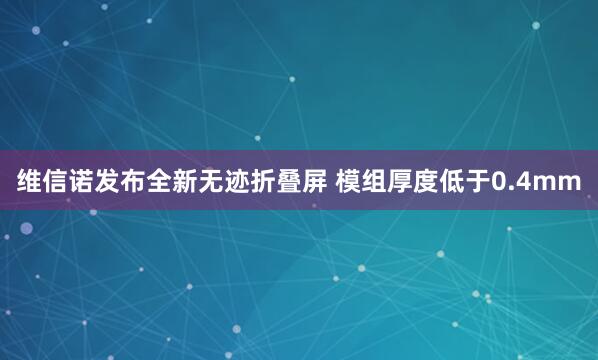 维信诺发布全新无迹折叠屏 模组厚度低于0.4mm