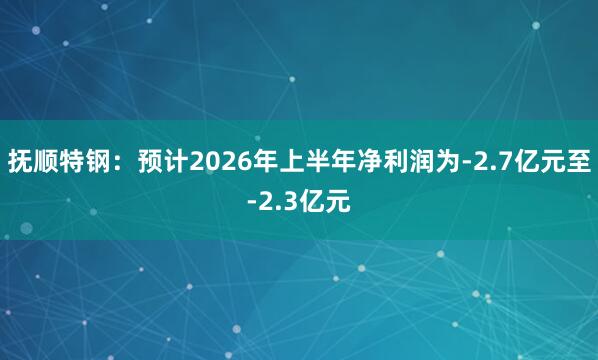 抚顺特钢：预计2026年上半年净利润为-2.7亿元至-2.3亿元
