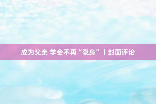 成为父亲 学会不再“隐身”丨封面评论