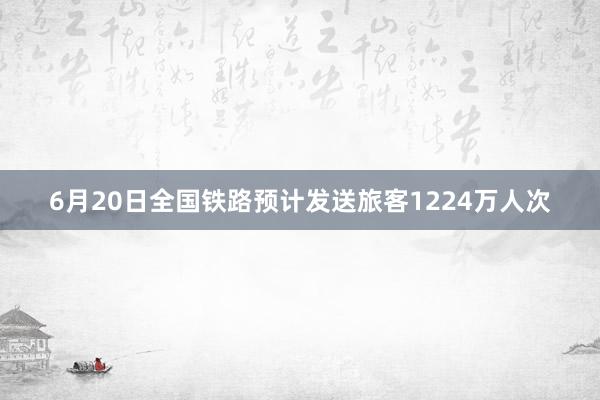 6月20日全国铁路预计发送旅客1224万人次