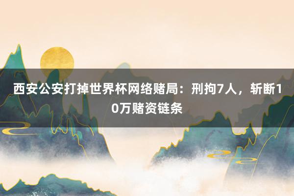 西安公安打掉世界杯网络赌局：刑拘7人，斩断10万赌资链条