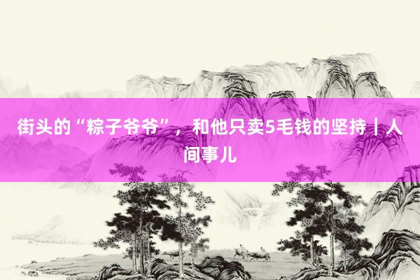街头的“粽子爷爷”,和他只卖5毛钱的坚持|人间事儿