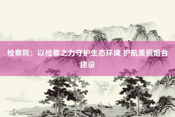 检察院：以检察之力守护生态环境 护航美丽烟台建设