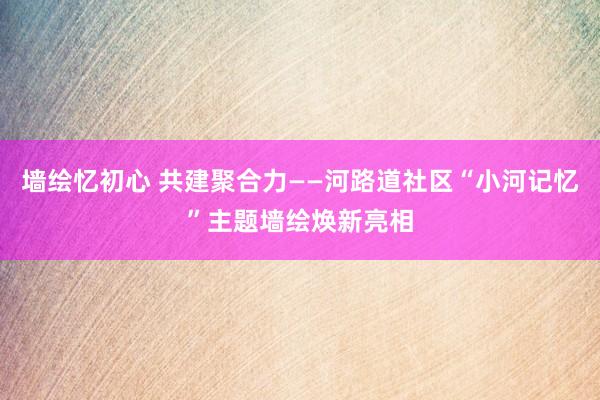 墙绘忆初心 共建聚合力——河路道社区“小河记忆”主题墙绘焕新亮相