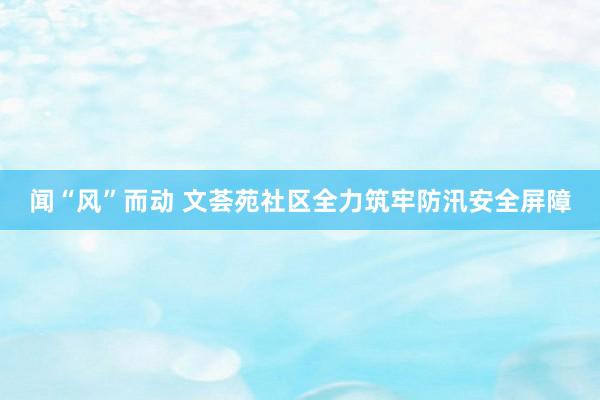 闻“风”而动 文荟苑社区全力筑牢防汛安全屏障