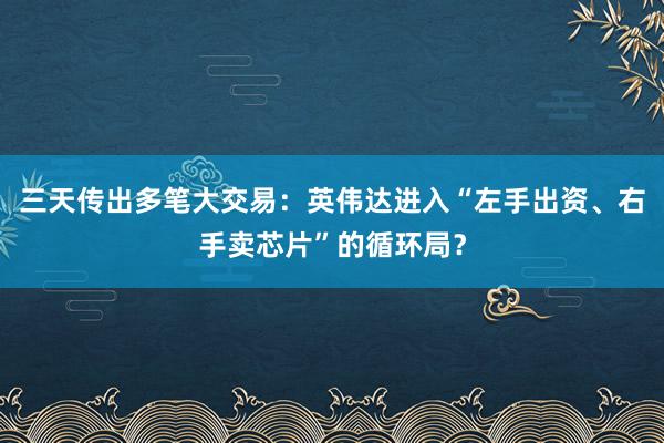 三天传出多笔大交易：英伟达进入“左手出资、右手卖芯片”的循环局？