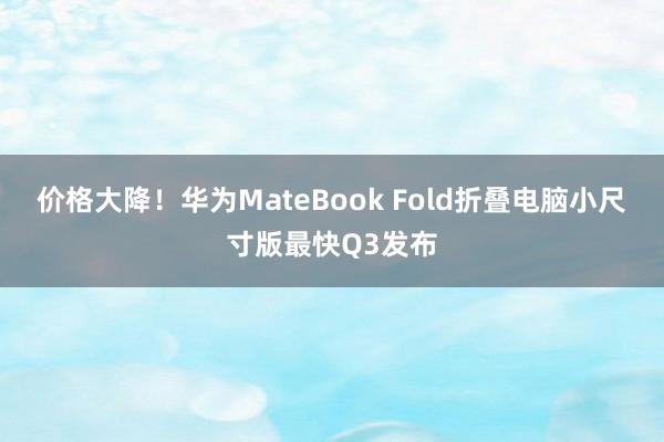 价格大降！华为MateBook Fold折叠电脑小尺寸版最快Q3发布