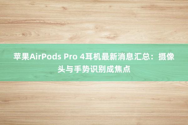 苹果AirPods Pro 4耳机最新消息汇总：摄像头与手势识别成焦点