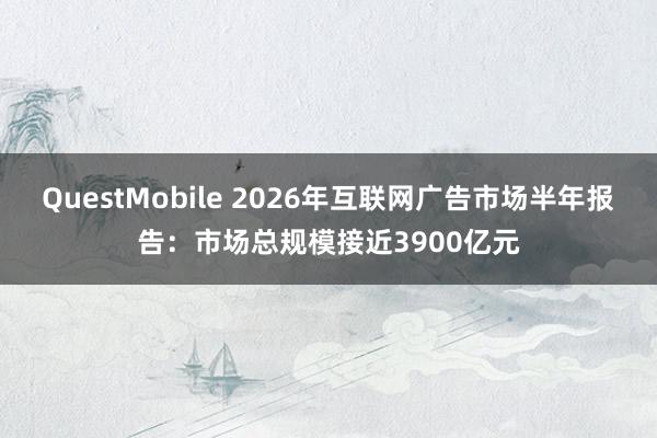 QuestMobile 2026年互联网广告市场半年报告：市场总规模接近3900亿元