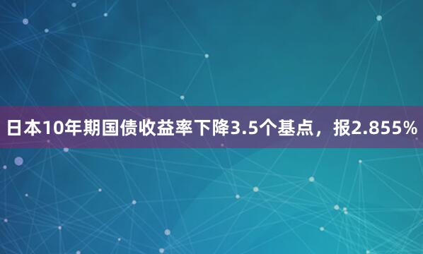 日本10年期国债收益率下降3.5个基点，报2.855%