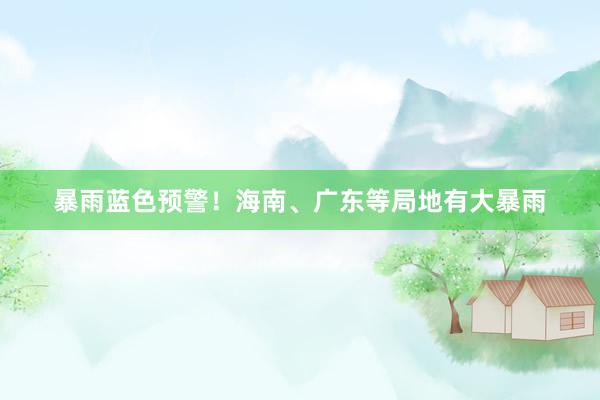暴雨蓝色预警！海南、广东等局地有大暴雨