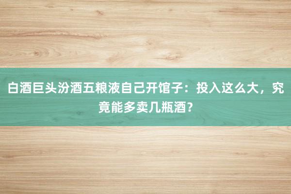 白酒巨头汾酒五粮液自己开馆子:投入这么大,究竟能多卖几瓶酒?