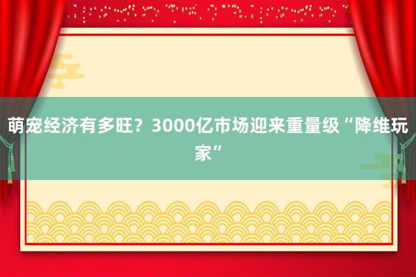 萌宠经济有多旺？3000亿市场迎来重量级“降维玩家”