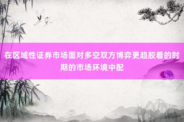 在区域性证券市场面对多空双方博弈更趋胶着的时期的市场环境中配