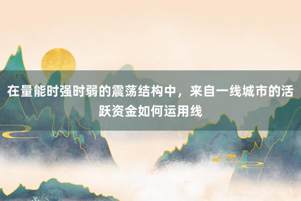 在量能时强时弱的震荡结构中，来自一线城市的活跃资金如何运用线