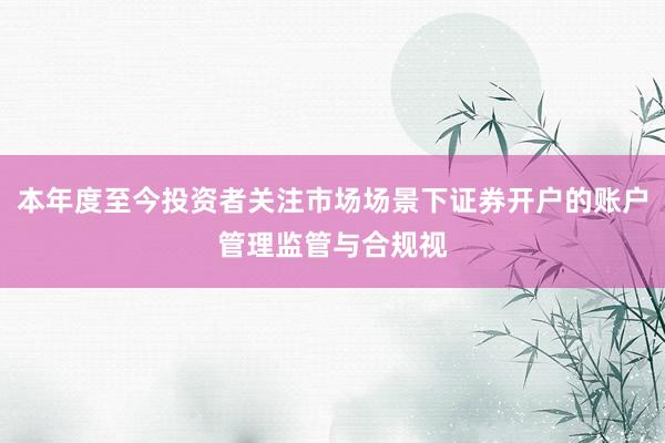 本年度至今投资者关注市场场景下证券开户的账户管理监管与合规视
