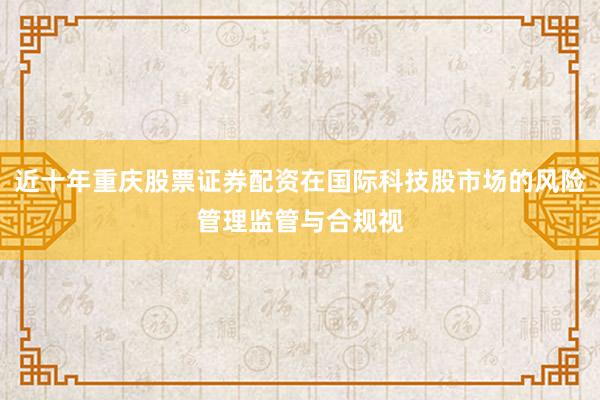近十年重庆股票证券配资在国际科技股市场的风险管理监管与合规视