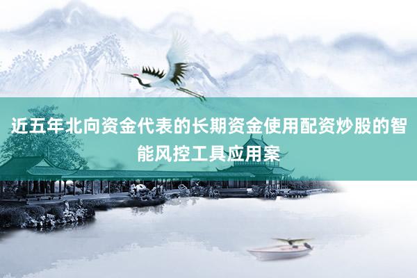 近五年北向资金代表的长期资金使用配资炒股的智能风控工具应用案