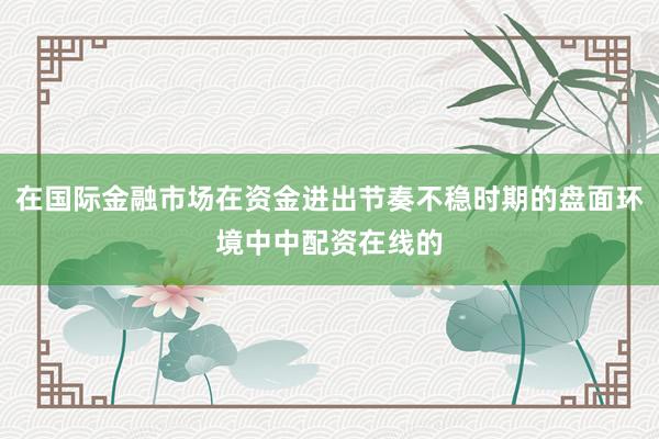 在国际金融市场在资金进出节奏不稳时期的盘面环境中中配资在线的