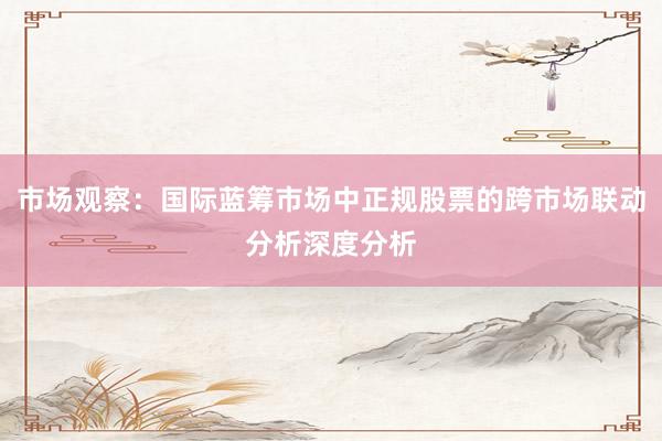 市场观察：国际蓝筹市场中正规股票的跨市场联动分析深度分析