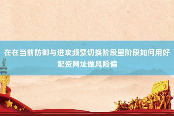 在在当前防御与进攻频繁切换阶段里阶段如何用好配资网址做风险偏
