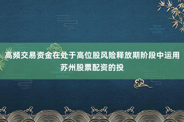 高频交易资金在处于高位股风险释放期阶段中运用苏州股票配资的投