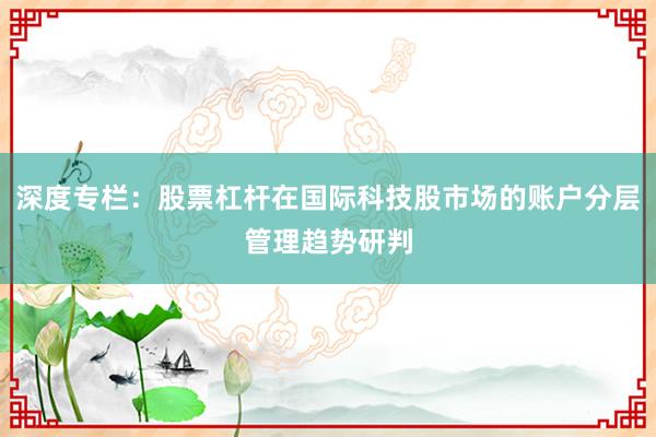 深度专栏：股票杠杆在国际科技股市场的账户分层管理趋势研判