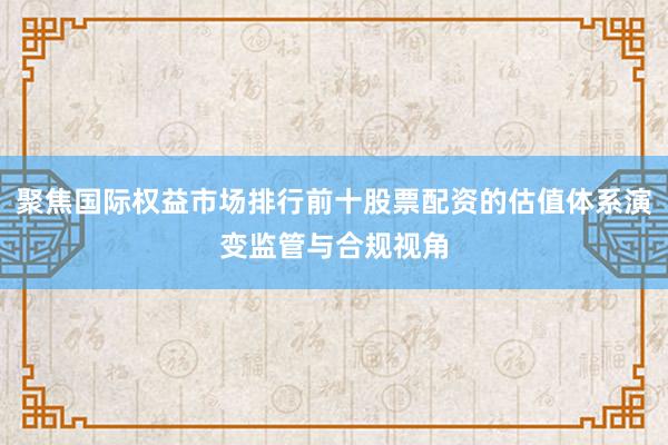 聚焦国际权益市场排行前十股票配资的估值体系演变监管与合规视角