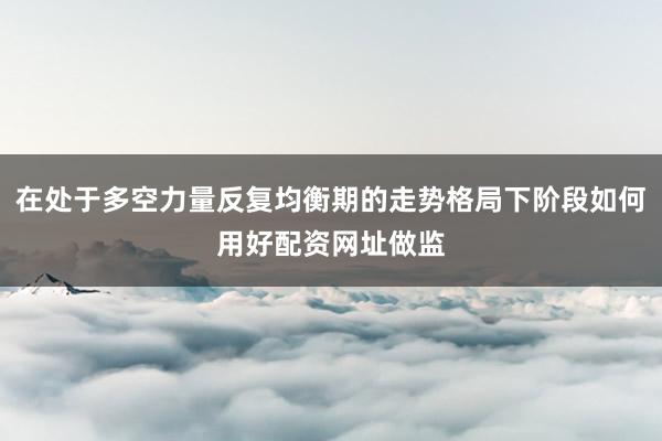 在处于多空力量反复均衡期的走势格局下阶段如何用好配资网址做监