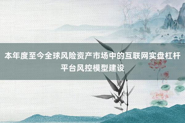 本年度至今全球风险资产市场中的互联网实盘杠杆平台风控模型建设