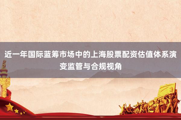 近一年国际蓝筹市场中的上海股票配资估值体系演变监管与合规视角
