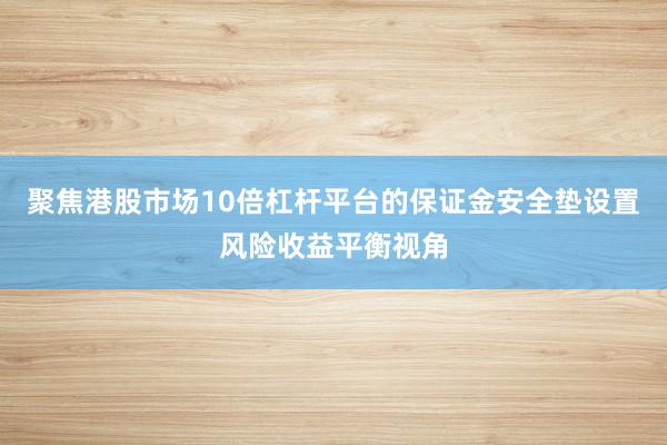 聚焦港股市场10倍杠杆平台的保证金安全垫设置风险收益平衡视角