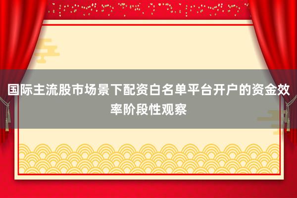 国际主流股市场景下配资白名单平台开户的资金效率阶段性观察