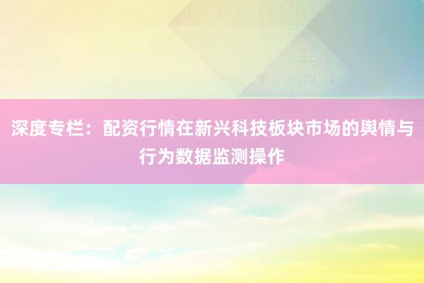 深度专栏：配资行情在新兴科技板块市场的舆情与行为数据监测操作