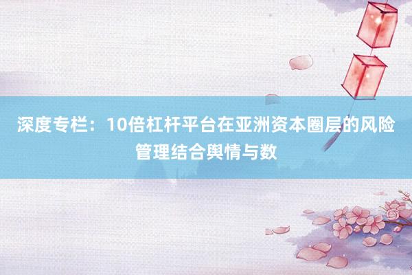 深度专栏：10倍杠杆平台在亚洲资本圈层的风险管理结合舆情与数