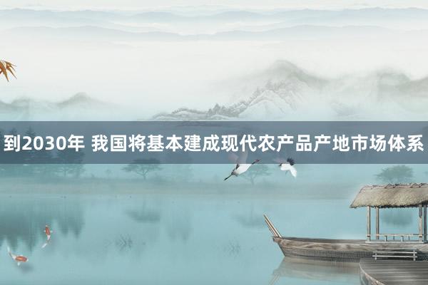 到2030年 我国将基本建成现代农产品产地市场体系