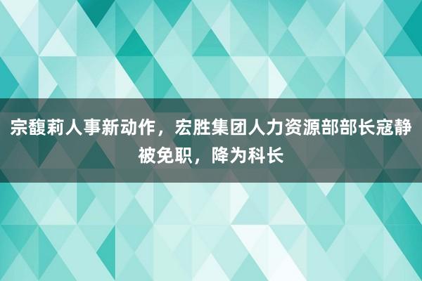 宗馥莉人事新动作，宏胜集团人力资源部部长寇静被免职，降为科长