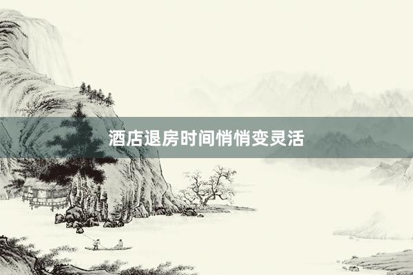 酒店退房时间悄悄变灵活