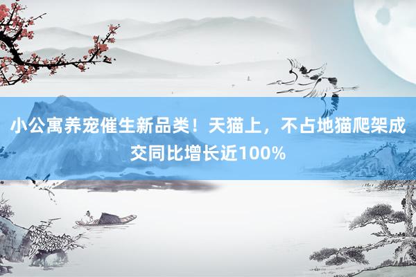 小公寓养宠催生新品类！天猫上，不占地猫爬架成交同比增长近100%
