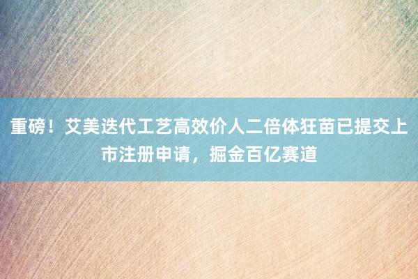 重磅！艾美迭代工艺高效价人二倍体狂苗已提交上市注册申请，掘金百亿赛道