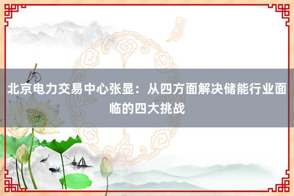 北京电力交易中心张显：从四方面解决储能行业面临的四大挑战