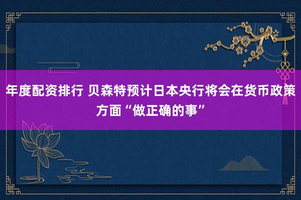 年度配资排行 贝森特预计日本央行将会在货币政策方面“做正确的事”