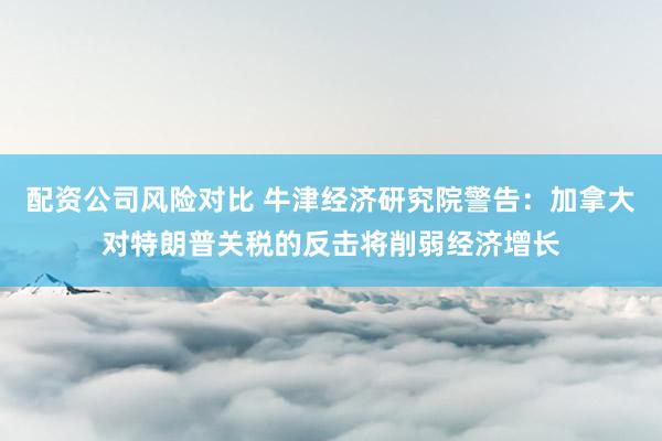 配资公司风险对比 牛津经济研究院警告：加拿大对特朗普关税的反击将削弱经济增长
